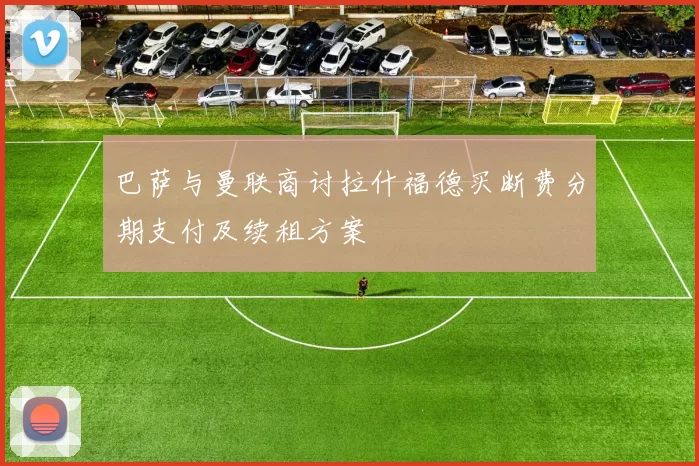 巴萨与曼联商讨拉什福德买断费分期支付及续租方案
