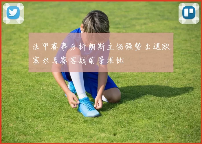 法甲赛事分析朗斯主场强势击退欧塞尔马赛客战前景堪忧