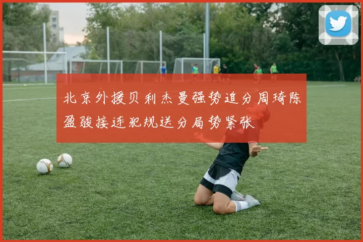 北京外援贝利杰曼强势追分周琦陈盈骏接连犯规送分局势紧张