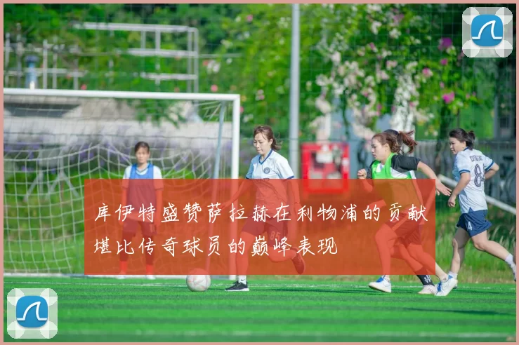 库伊特盛赞萨拉赫在利物浦的贡献堪比传奇球员的巅峰表现