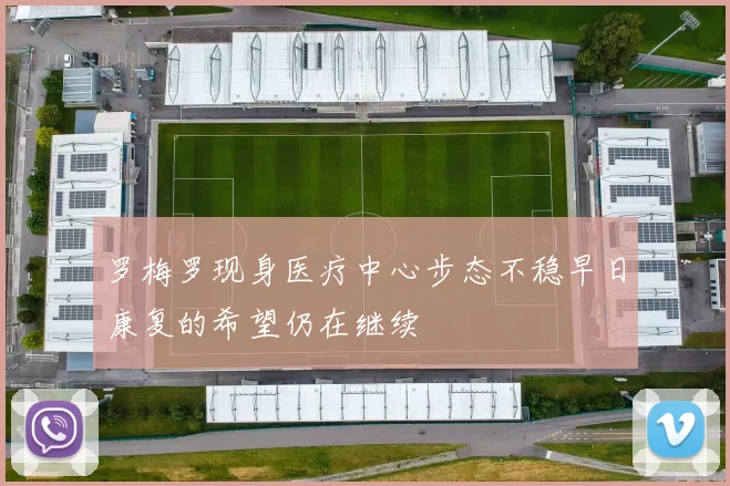 罗梅罗现身医疗中心步态不稳早日康复的希望仍在继续