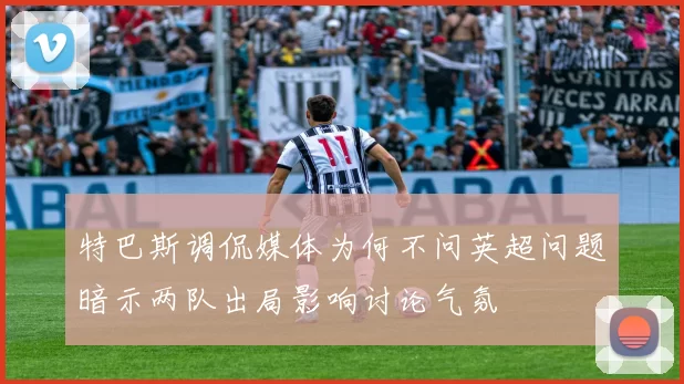 特巴斯调侃媒体为何不问英超问题暗示两队出局影响讨论气氛