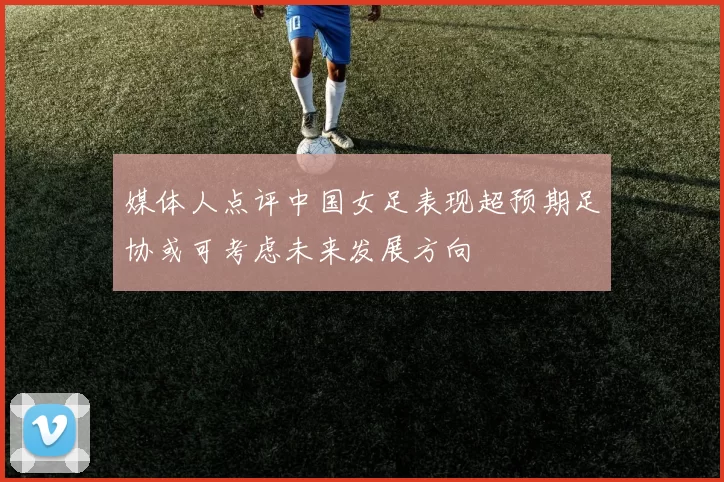 媒体人点评中国女足表现超预期足协或可考虑未来发展方向
