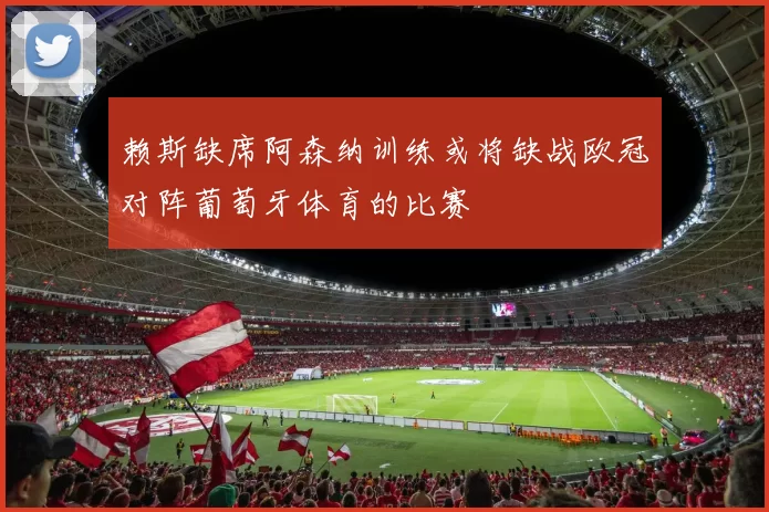 赖斯缺席阿森纳训练或将缺战欧冠对阵葡萄牙体育的比赛