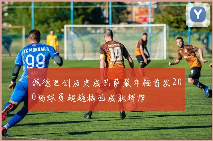 佩德里创历史成巴萨最年轻首发200场球员超越梅西成就辉煌