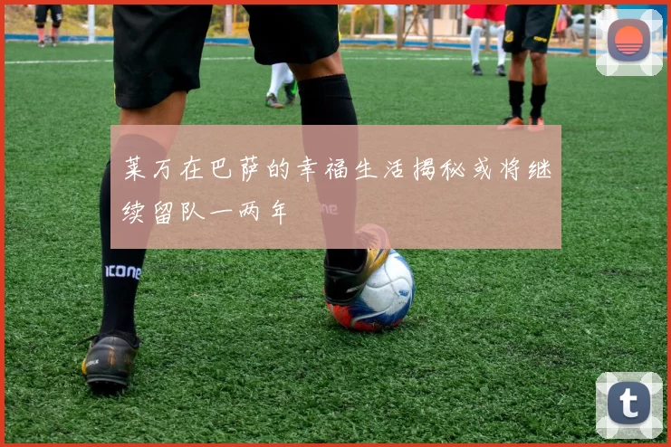 莱万在巴萨的幸福生活揭秘或将继续留队一两年