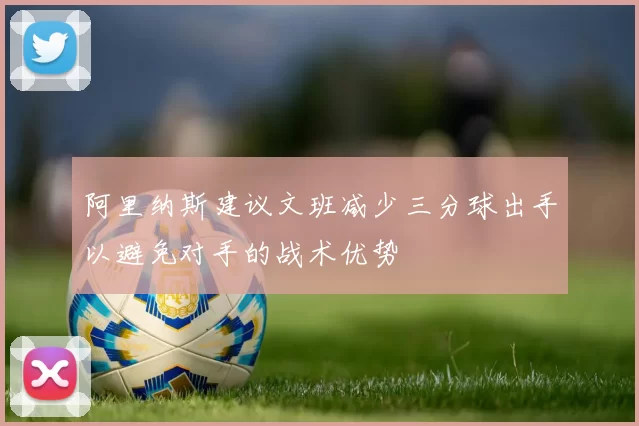 阿里纳斯建议文班减少三分球出手以避免对手的战术优势