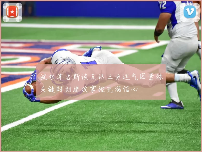 波尔津吉斯谈五记三分运气因素称关键时刻进攻掌控充满信心