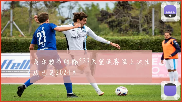 乌尔赖希时隔539天重返赛场上次出战已是2024年