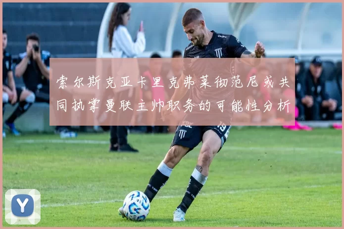 索尔斯克亚卡里克弗莱彻范尼或共同执掌曼联主帅职务的可能性分析