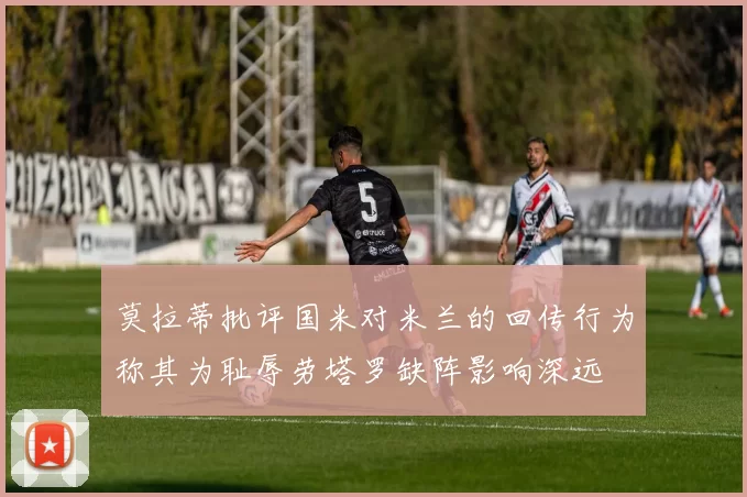 莫拉蒂批评国米对米兰的回传行为称其为耻辱劳塔罗缺阵影响深远