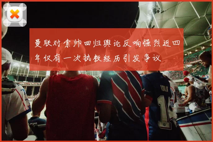 曼联对索帅回归舆论反响强烈近四年仅有一次执教经历引发争议