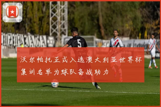 沃尔帕托正式入选澳大利亚世界杯集训名单为球队备战助力