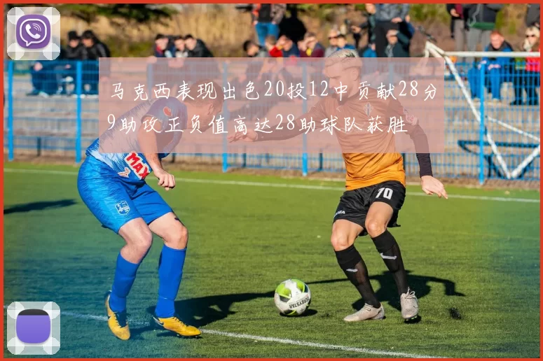 马克西表现出色20投12中贡献28分9助攻正负值高达28助球队获胜